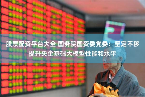 股票配资平台大全 国务院国资委党委：坚定不移提升央企基础大模型性能和水平