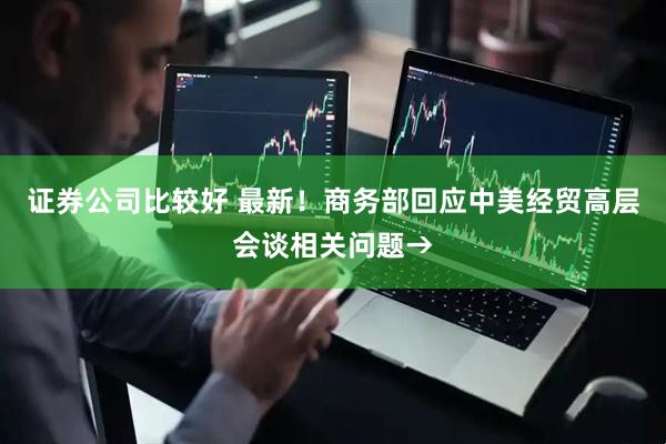 证券公司比较好 最新！商务部回应中美经贸高层会谈相关问题→