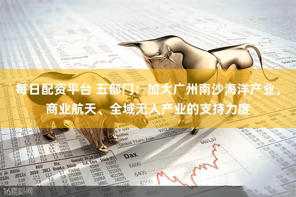 每日配资平台 五部门：加大广州南沙海洋产业，商业航天、全域无人产业的支持力度