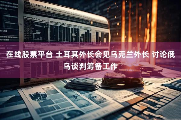 在线股票平台 土耳其外长会见乌克兰外长 讨论俄乌谈判筹备工作