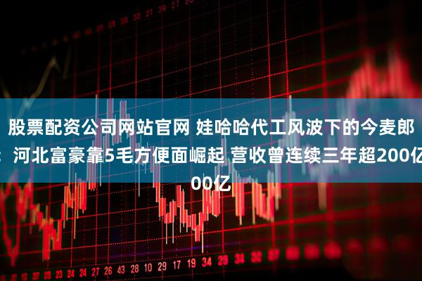 股票配资公司网站官网 娃哈哈代工风波下的今麦郎：河北富豪靠5毛方便面崛起 营收曾连续三年超200亿