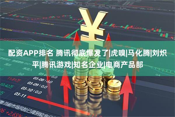 配资APP排名 腾讯彻底爆发了|虎嗅|马化腾|刘炽平|腾讯游戏|知名企业|电商产品部