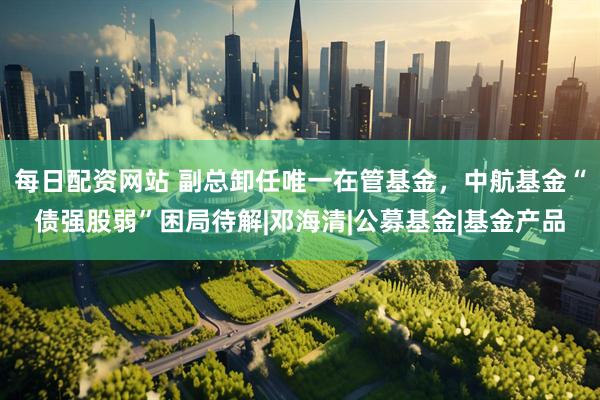 每日配资网站 副总卸任唯一在管基金，中航基金“债强股弱”困局待解|邓海清|公募基金|基金产品