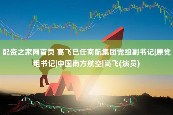 配资之家网首页 高飞已任南航集团党组副书记|原党组书记|中国南方航空|高飞(演员)