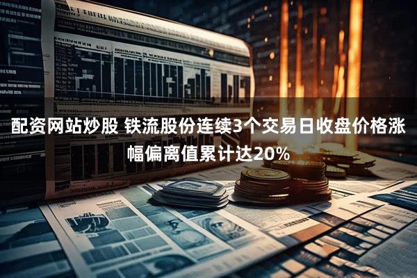 配资网站炒股 铁流股份连续3个交易日收盘价格涨幅偏离值累计达20%