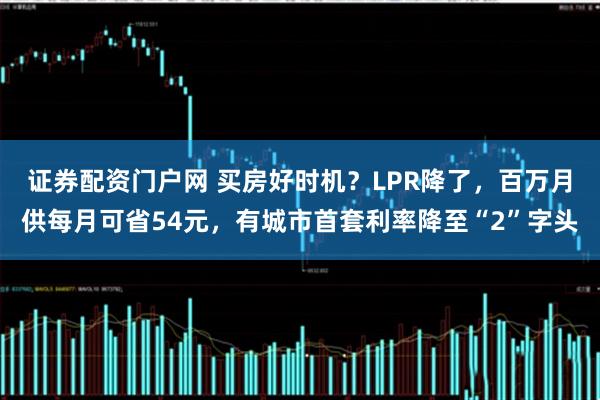 证券配资门户网 买房好时机？LPR降了，百万月供每月可省54元，有城市首套利率降至“2”字头