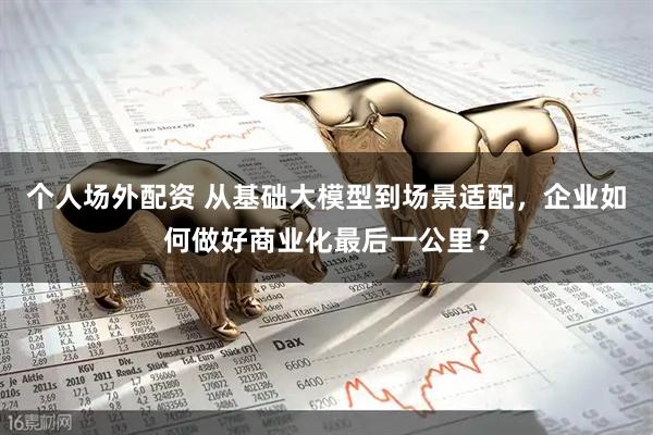 个人场外配资 从基础大模型到场景适配，企业如何做好商业化最后一公里？