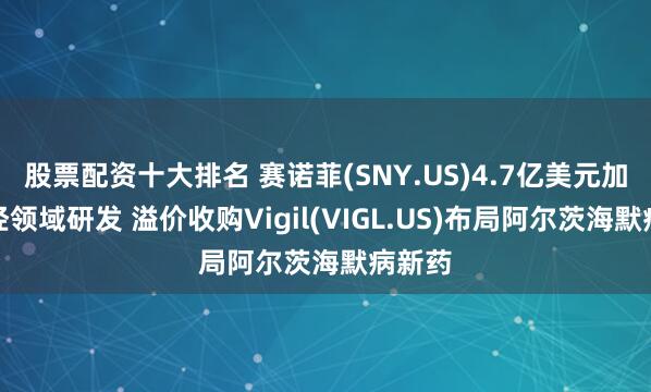 股票配资十大排名 赛诺菲(SNY.US)4.7亿美元加码神经领域研发 溢价收购Vigil(VIGL.US)布局阿尔茨海默病新药