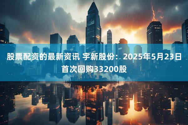 股票配资的最新资讯 宇新股份：2025年5月23日首次回购33200股