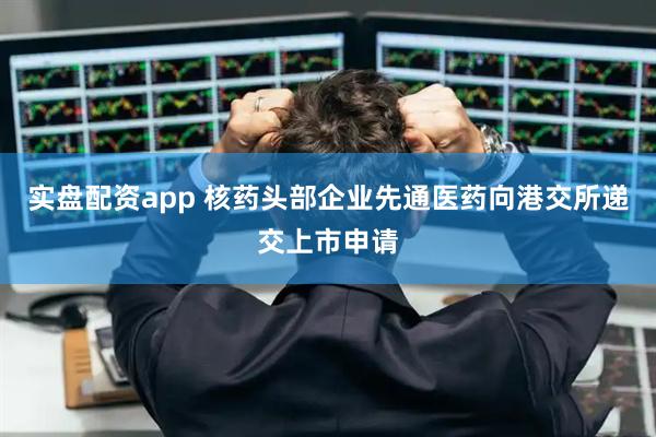 实盘配资app 核药头部企业先通医药向港交所递交上市申请