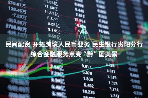 民间配资 开拓跨境人民币业务 民生银行贵阳分行综合金融服务点亮“黔”图美景