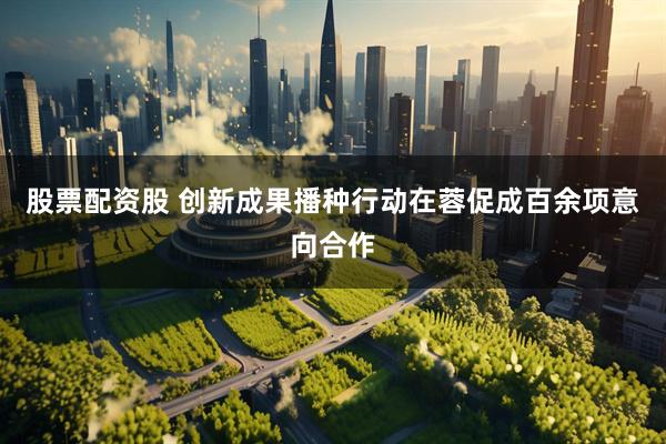 股票配资股 创新成果播种行动在蓉促成百余项意向合作