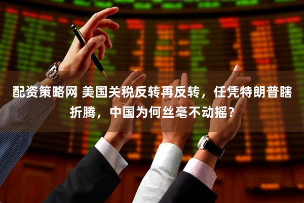配资策略网 美国关税反转再反转，任凭特朗普瞎折腾，中国为何丝毫不动摇？