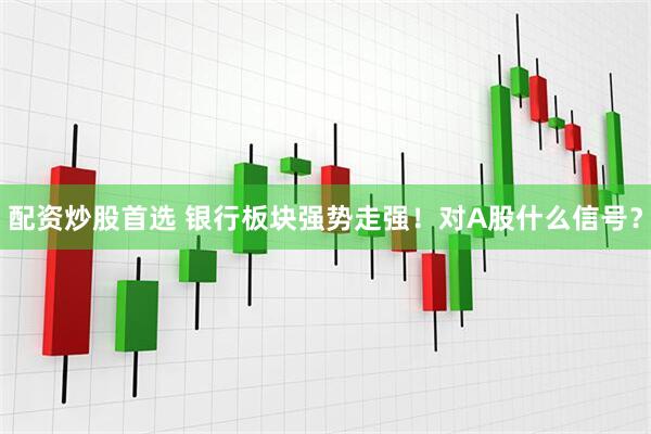 配资炒股首选 银行板块强势走强！对A股什么信号？