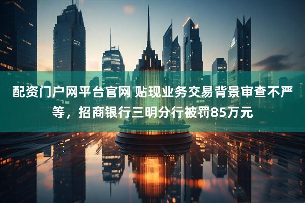 配资门户网平台官网 贴现业务交易背景审查不严等，招商银行三明分行被罚85万元