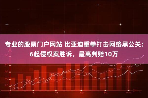 专业的股票门户网站 比亚迪重拳打击网络黑公关：6起侵权案胜诉，最高判赔10万
