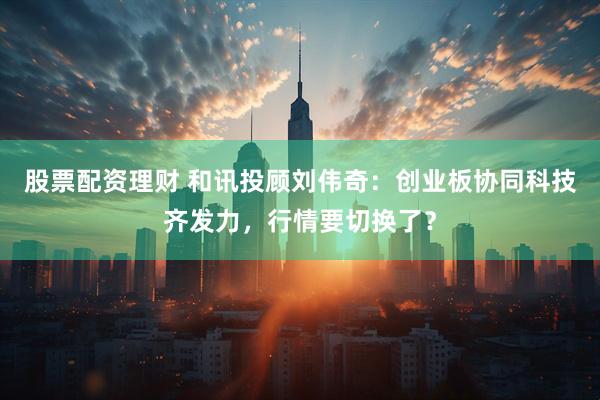 股票配资理财 和讯投顾刘伟奇：创业板协同科技齐发力，行情要切换了？