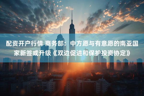 配资开户行情 商务部：中方愿与有意愿的南亚国家新签或升级《双边促进和保护投资协定》
