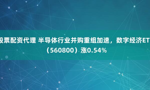 股票配资代理 半导体行业并购重组加速，数字经济ETF（560800）涨0.54%
