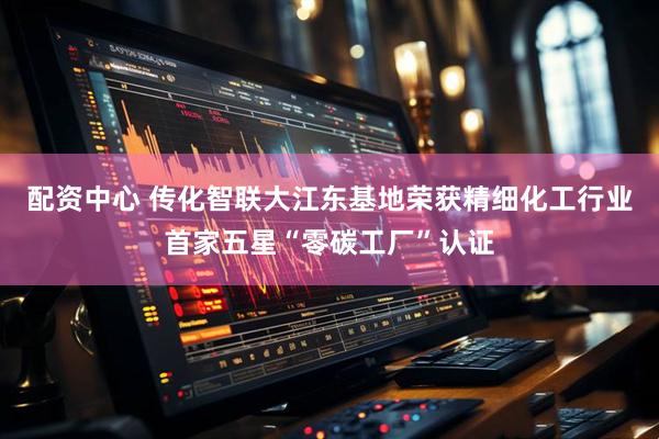配资中心 传化智联大江东基地荣获精细化工行业首家五星“零碳工厂”认证