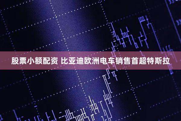 股票小额配资 比亚迪欧洲电车销售首超特斯拉