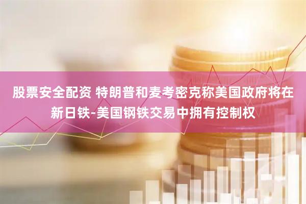 股票安全配资 特朗普和麦考密克称美国政府将在新日铁-美国钢铁交易中拥有控制权