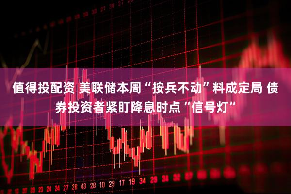 值得投配资 美联储本周“按兵不动”料成定局 债券投资者紧盯降息时点“信号灯”