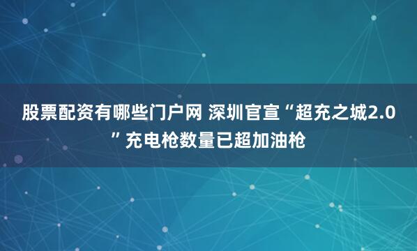 股票配资有哪些门户网 深圳官宣“超充之城2.0”充电枪数量已超加油枪