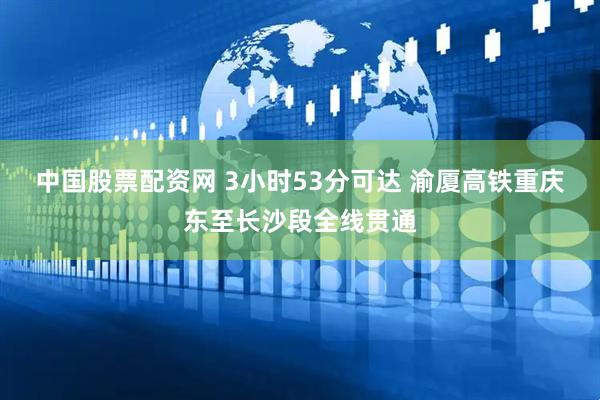 中国股票配资网 3小时53分可达 渝厦高铁重庆东至长沙段全线贯通
