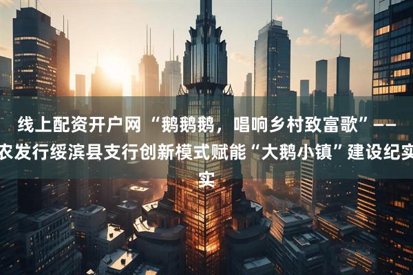 线上配资开户网 “鹅鹅鹅，唱响乡村致富歌”——农发行绥滨县支行创新模式赋能“大鹅小镇”建设纪实