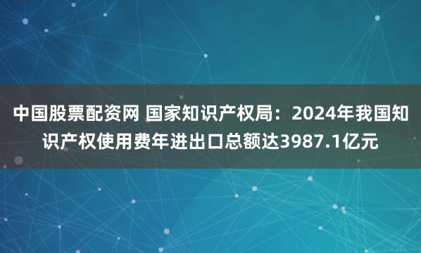 中国股票配资网 国家知识产权局：2024年我国知识产权使用费年进出口总额达3987.1亿元