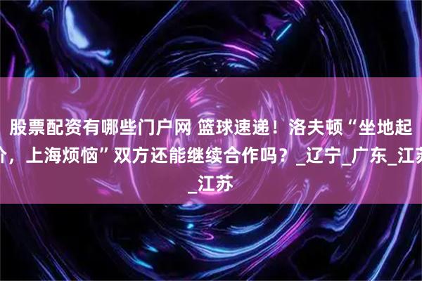 股票配资有哪些门户网 篮球速递！洛夫顿“坐地起价，上海烦恼”双方还能继续合作吗？_辽宁_广东_江苏