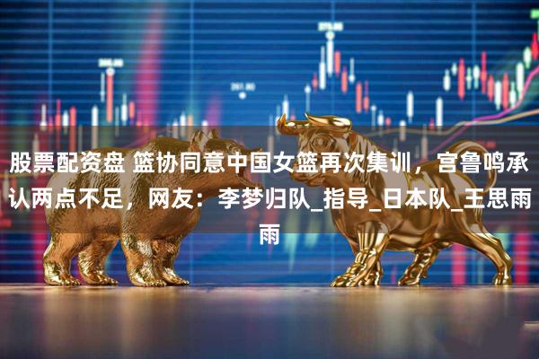 股票配资盘 篮协同意中国女篮再次集训，宫鲁鸣承认两点不足，网友：李梦归队_指导_日本队_王思雨