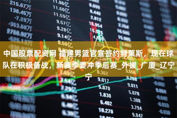 中国股票配资网 福建男篮官宣签约特莱斯，现在球队在积极备战，新赛季要冲季后赛_外援_广厦_辽宁