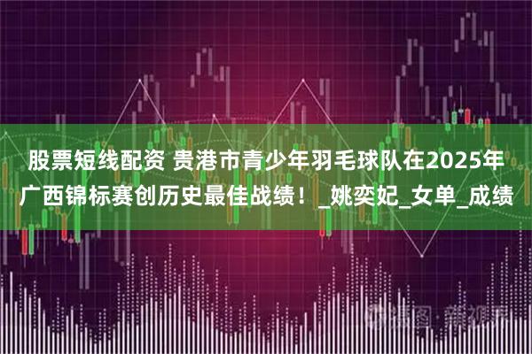 股票短线配资 贵港市青少年羽毛球队在2025年广西锦标赛创历史最佳战绩！_姚奕妃_女单_成绩