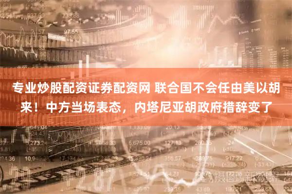 专业炒股配资证券配资网 联合国不会任由美以胡来！中方当场表态，内塔尼亚胡政府措辞变了