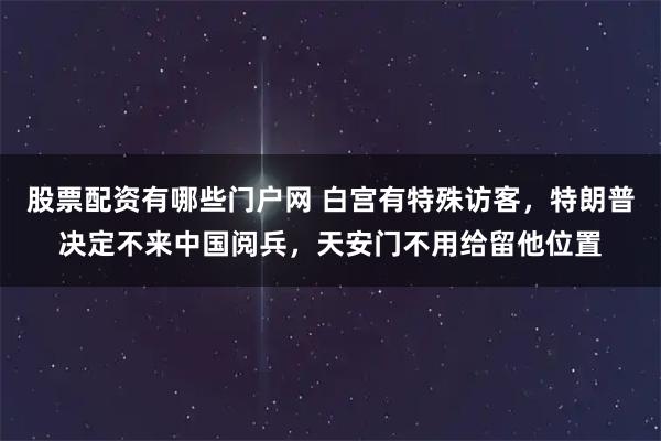 股票配资有哪些门户网 白宫有特殊访客，特朗普决定不来中国阅兵，天安门不用给留他位置