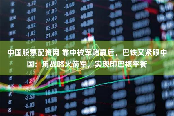 中国股票配资网 靠中械军赌赢后，巴铁又紧跟中国：用战略火箭军，实现印巴核平衡