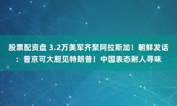 股票配资盘 3.2万美军齐聚阿拉斯加！朝鲜发话：普京可大胆见特朗普！中国表态耐人寻味