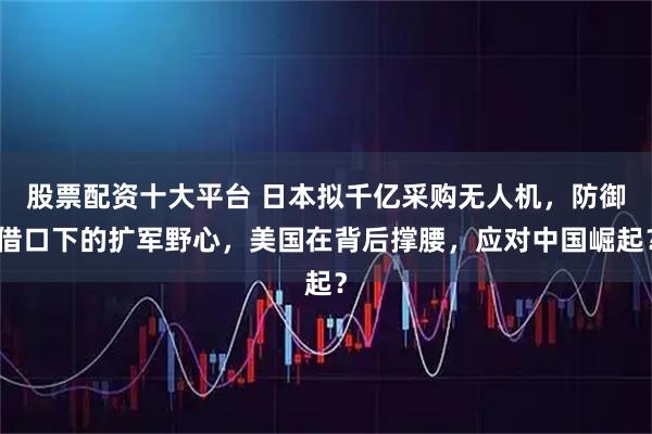 股票配资十大平台 日本拟千亿采购无人机，防御借口下的扩军野心，美国在背后撑腰，应对中国崛起？