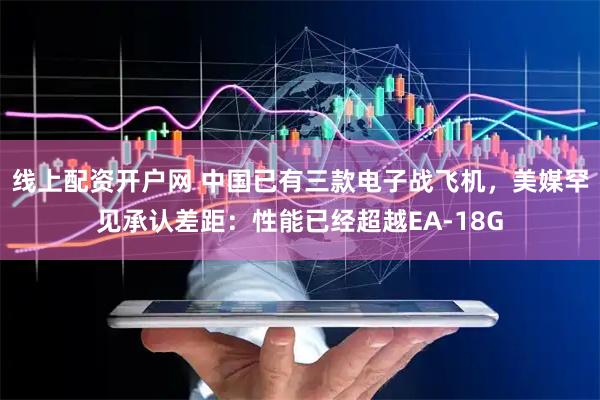 线上配资开户网 中国已有三款电子战飞机，美媒罕见承认差距：性能已经超越EA-18G