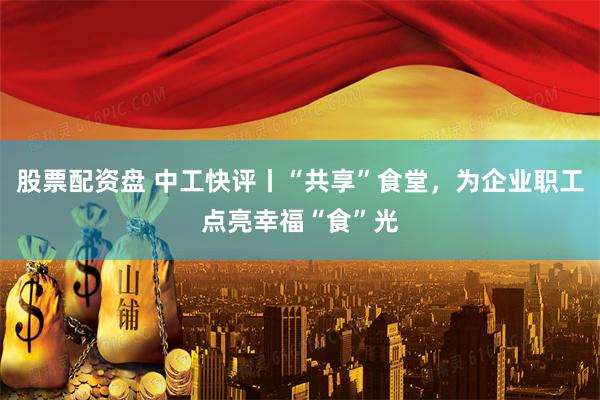 股票配资盘 中工快评丨“共享”食堂，为企业职工点亮幸福“食”光